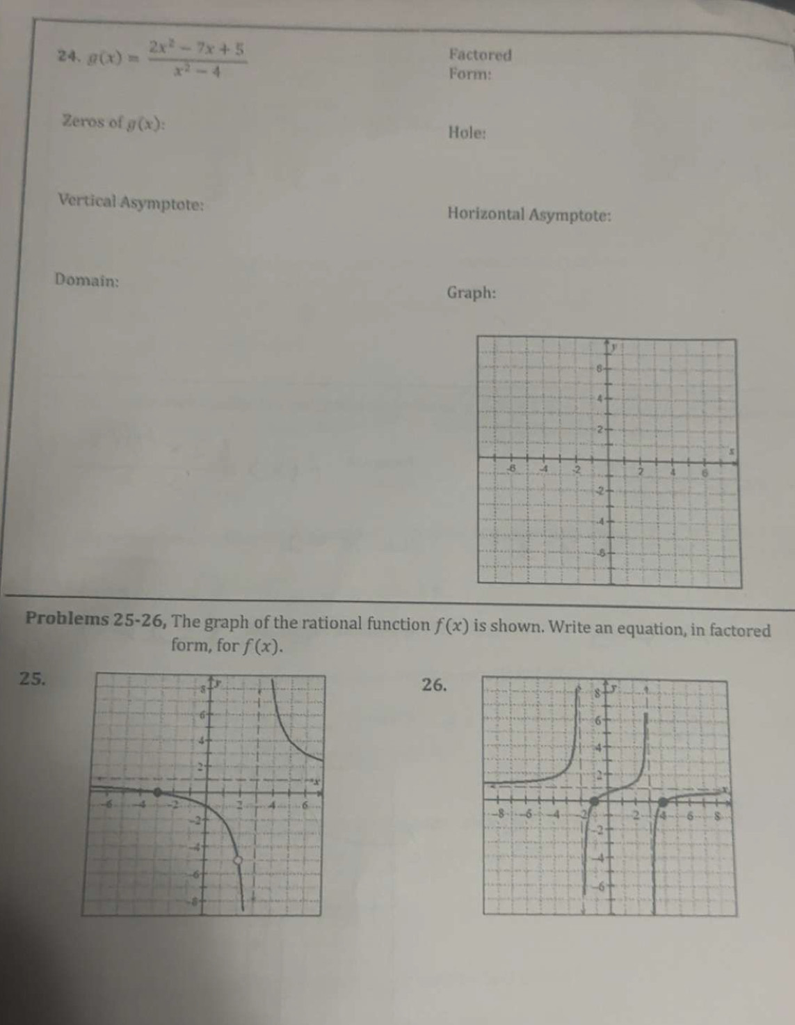 g(x)= (2x^2-7x+5)/x^2-4  Factored 
Form: 
Zeros of g(x)
Hole: 
Vertical Asymptote: Horizontal Asymptote: 
Domain: Graph: 
Problems 25-26, The graph of the rational function f(x) is shown. Write an equation, in factored 
form, for f(x). 
25. 26.