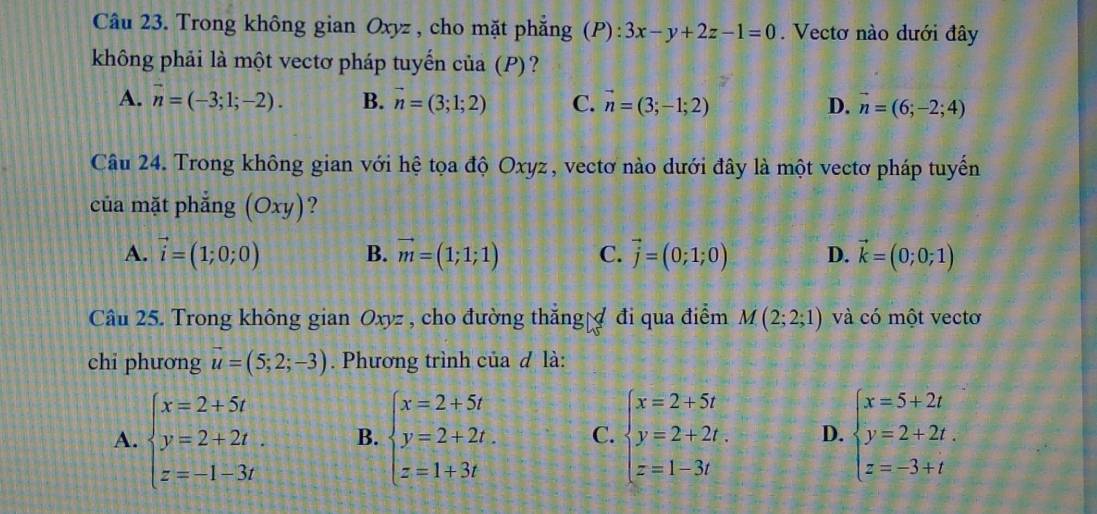 Trong không gian Oxyz , cho mặt phẳng (P): 3x-y+2z-1=0. Vectơ nào dưới đây
không phải là một vectơ pháp tuyển của (P)?
A. overline n=(-3;1;-2). B. vector n=(3;1;2) C. vector n=(3;-1;2) D. vector n=(6;-2;4)
Câu 24. Trong không gian với hệ tọa độ Oxyz, vectơ nào dưới đây là một vectơ pháp tuyến
của mặt phẳng (Oxy) ?
A. vector i=(1;0;0) B. vector m=(1;1;1) C. vector j=(0;1;0) D. vector k=(0;0;1)
Câu 25. Trong không gian Oxyz , cho đường thắng đi qua điểm M(2;2;1) và có một vectơ
chi phương vector u=(5;2;-3). Phương trình của đ là:
A. beginarrayl x=2+5t y=2+2t. z=-1-3tendarray. B. beginarrayl x=2+5t y=2+2t. z=1+3tendarray. C. beginarrayl x=2+5t y=2+2t. z=1-3tendarray. D. beginarrayl x=5+2t y=2+2t. z=-3+tendarray.