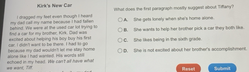 Kirk's New Car
What does the first paragraph mostly suggest about Tiffany?
I dragged my feet even though I heard
my dad call my name because I had fallen A. She gets lonely when she's home alone.
behind. We were at the used car lot trying to
find a car for my brother, Kirk. Dad was B. She wants to help her brother pick a car they both like.
excited about helping his boy buy his first
car. I didn't want to be there. I had to go C. She likes being in the sixth grade.
because my dad wouldn't let me stay home 
alone like I had wanted. His words still D. She is not excited about her brother's accomplishment.
echoed in my head. We can't all have what
we want, Tiff. Reset Submit