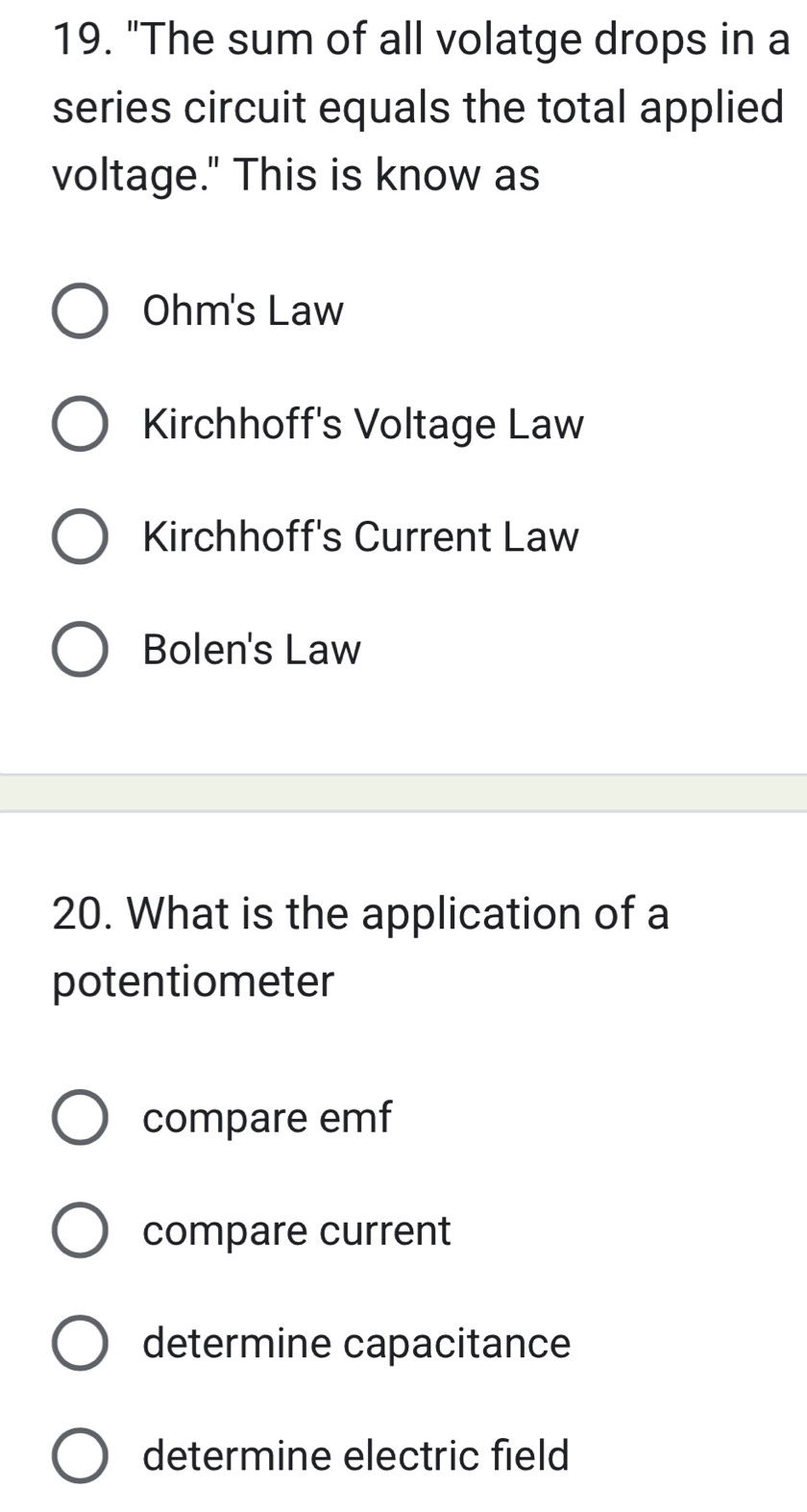 "The sum of all volatge drops in a
series circuit equals the total applied
voltage." This is know as
Ohm's Law
Kirchhoff's Voltage Law
Kirchhoff's Current Law
Bolen's Law
20. What is the application of a
potentiometer
compare emf
compare current
determine capacitance
determine electric field