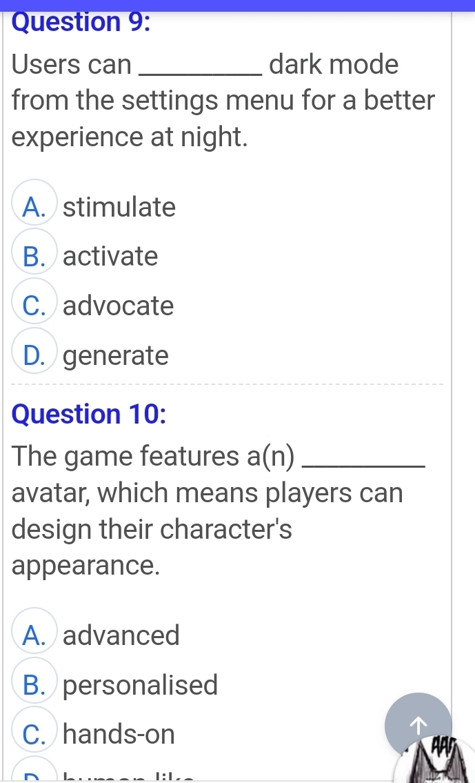 Users can_ dark mode
from the settings menu for a better
experience at night.
A. stimulate
B. activate
C. advocate
D. generate
Question 10:
The game features a(n) _
avatar, which means players can
design their character's
appearance.
A. advanced
B. personalised
C. hands-on