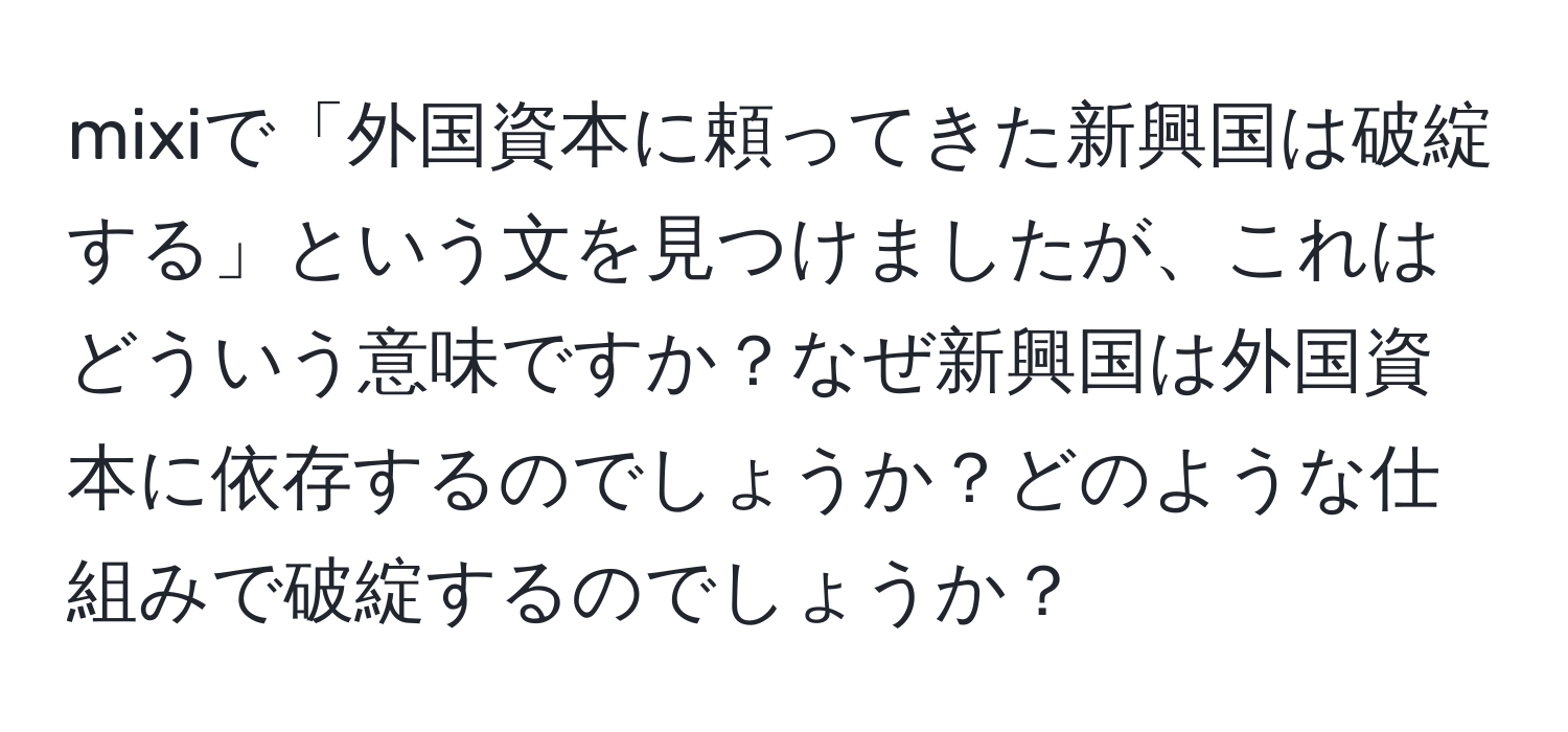 mixiで「外国資本に頼ってきた新興国は破綻する」という文を見つけましたが、これはどういう意味ですか？なぜ新興国は外国資本に依存するのでしょうか？どのような仕組みで破綻するのでしょうか？