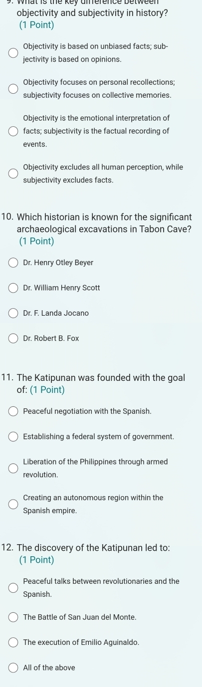 objectivity and subjectivity in history?
(1 Point)
Objectivity is based on unbiased facts; sub-
jectivity is based on opinions.
Objectivity focuses on personal recollections;
subjectivity focuses on collective memories.
Objectivity is the emotional interpretation of
facts; subjectivity is the factual recording of
events.
Objectivity excludes all human perception, while
subjectivity excludes facts.
10. Which historian is known for the significant
archaeological excavations in Tabon Cave?
(1 Point)
Dr. Henry Otley Beyer
Dr. William Henry Scott
Dr. F. Landa Jocano
Dr. Robert B. Fox
11. The Katipunan was founded with the goal
of: (1 Point)
Peaceful negotiation with the Spanish.
Establishing a federal system of government.
Liberation of the Philippines through armed
revolution.
Creating an autonomous region within the
Spanish empire.
12. The discovery of the Katipunan led to:
(1 Point)
Peaceful talks between revolutionaries and the
Spanish.
The Battle of San Juan del Monte.
The execution of Emilio Aguinaldo.
All of the above