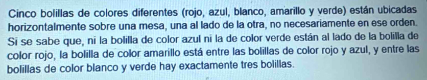 Cinco bolillas de colores diferentes (rojo, azul, blanco, amarillo y verde) están ubicadas 
horizontalmente sobre una mesa, una al lado de la otra, no necesariamente en ese orden. 
Sī se sabe que, ni la bolilla de color azul ni la de color verde están al lado de la bolilla de 
color rojo, la bolilla de color amarillo está entre las bolillas de color rojo y azul, y entre las 
bolillas de color blanco y verde hay exactamente tres bolillas.