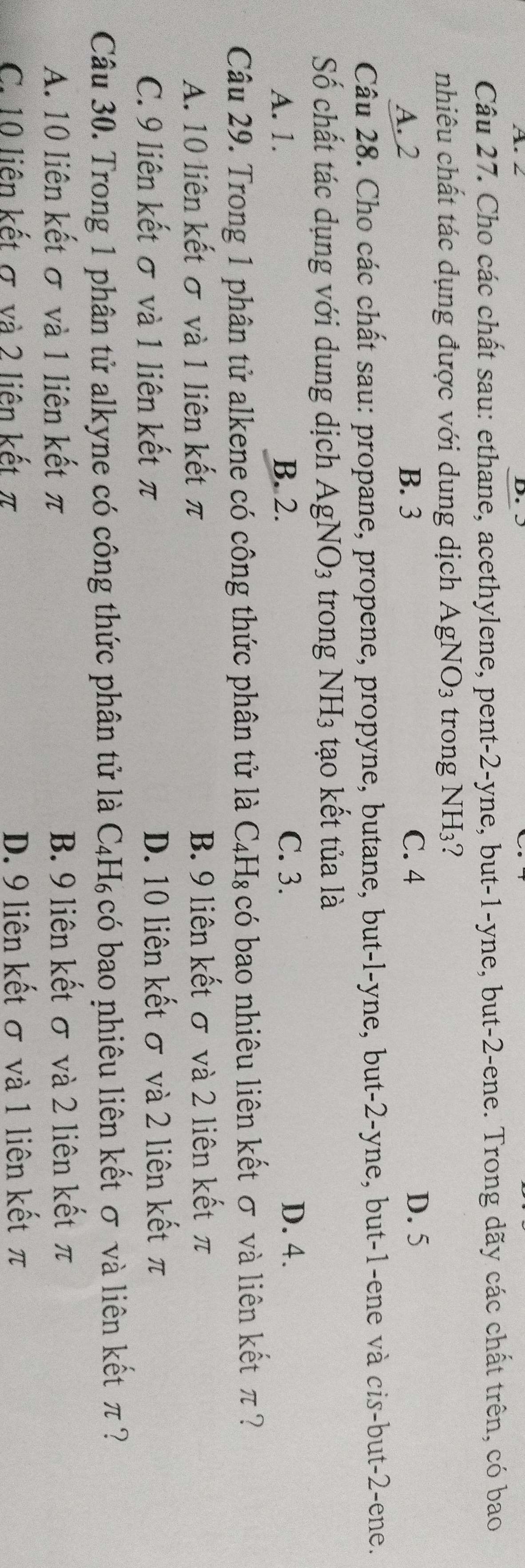 2 D
Câu 27. Cho các chất sau: ethane, acethylene, pent -2 -yne, but -1 -yne, but -2 -ene. Trong dãy các chất trên, có bao
nhiêu chất tác dụng được với dung dịch AgNO_3 trong NH₃?
A. 2 B. 3 C. 4 D. 5
Câu 28. Cho các chất sau: propane, propene, propyne, butane, but-l-yne, but -2 -yne, but -1 -ene và cis-but -2 -ene.
Số chất tác dụng với dung dịch AgNO_3 trong NH_3 tạo kết tủa là
A. 1. B. 2. C. 3. D. 4.
Câu 29. Trong 1 phân tử alkene có công thức phân tử là C4H₈ có bao nhiêu liên kết σ và liên kết π ?
A. 10 liên kết σ và 1 liên kết π B. 9 liên kết σ và 2 liên kết π
C. 9 liên kết σ và 1 liên kết π D. 10 liên kết σ và 2 liên kết π
Câu 30. Trong 1 phân tử alkyne có công thức phân tử là C_4H_6 có bao nhiêu liên kết σ và liên kết π ?
A. 10 liên kết σ và 1 liên kết π B. 9 liên kết σ và 2 liên kết π
C. 10 liên kết σ và 2 liên kết π D. 9 liên kết σ và 1 liên kết π