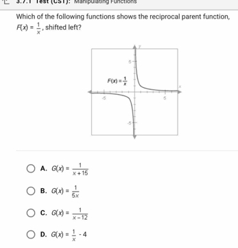 18st (CST): Manipulating Funetions
Which of the following functions shows the reciprocal parent function,
F(x)= 1/x  , shifted left?
A. G(x)= 1/x+15 
B. G(x)= 1/5x 
C. G(x)= 1/x-12 
D. G(x)= 1/x -4