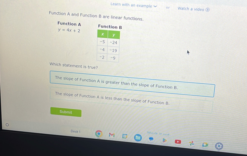 Learn with an example or Watch a video
Function A and Function B are linear functions.
Function A Function B
y=4x+2
Which statement is true?
The slope of Function A is greater than the slope of Function B.
The slope of Function A is less than the slope of Function B.
Submit
Desk 1
Work it out