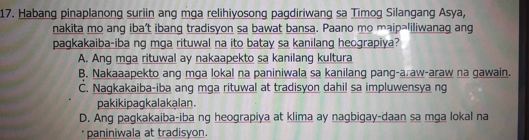 Habang pinaplanong suriin ang mga relihiyosong pagdiriwang sa Timog Silangang Asya,
nakita mo ang iba’t ibang tradisyon sa bawat bansa. Paano mo maipəliliwanag ang
pagkakaiba-iba ng mga rituwal na ito batay sa kanilang heograpiya?
A. Ang mga rituwal ay nakaapekto sa kanilang kultura
B. Nakaaapekto ang mga lokal na paniniwala sa kanilang pang-araw-araw na gawain.
C. Nagkakaiba-iba ang mga rituwal at tradisyon dahil sa impluwensya ng
pakikipagkalakalan.
D. Ang pagkakaiba-iba ng heograpiya at klima ay nagbigay-daan sa mga lokal na
* paniniwala at tradisyon.