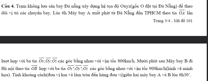 Cầu 4. Trạm không lưu sân bay Đà nẵng xây dụng hệ tọa độ Oxyz (gốc O đặt tại Đà Nẵng) để theo 
đõi vị trí các chuyển bay. Lúc 6h Máy bay A xuất phát tù Đà Nẵng đến TPHCM theo tia vector OA lần 
Trang 3/4 - Mã đề 101
luợt hợp với ba tia vector Ox; vector Oy; vector Oz các góc bằng nhau với vận tốc 800km/h. Mười phút sau Máy bay B đi 
Hà nội theo tia vector OB hợp với ba tia vector Ox; vector Oy; vector Oz các góc bằng nhau với vận tốc 900km/h (hình vẽ minh 
họa). Tính khoảng cách(đơn vị km và làm tròn đến hàng đơn vị)giữa hai máy bay A và B lúc 6h30 '.