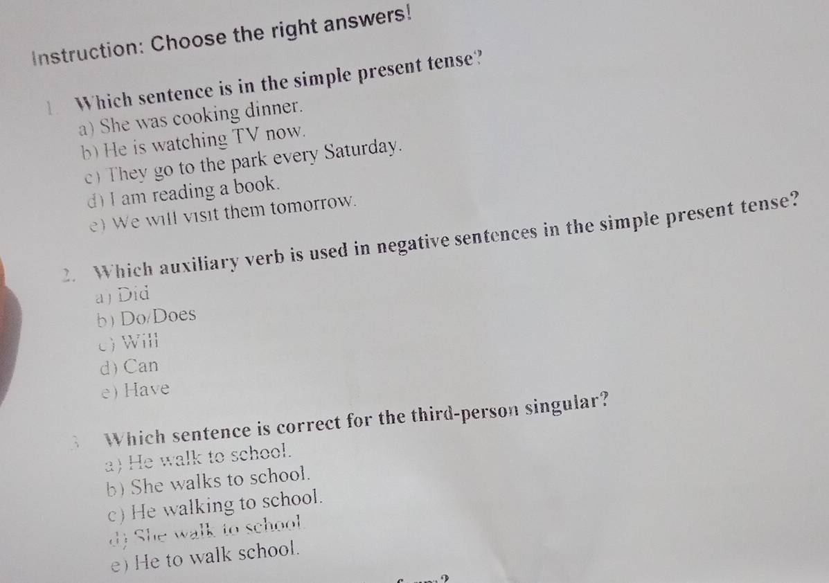 Instruction: Choose the right answers!
Which sentence is in the simple present tense?
a) She was cooking dinner.
b) He is watching TV now.
c) They go to the park every Saturday.
d) I am reading a book.
e) We will visit them tomorrow.
2. Which auxiliary verb is used in negative sentences in the simple present tense?
a) Did
b)Do/Does
c)Will
d) Can
e) Have
、 Which sentence is correct for the third-person singular?
a) He walk to school.
b) She walks to school.
c) He walking to school.
d) She walk to school
e) He to walk school.