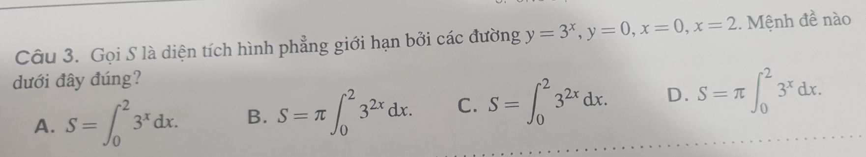 Gọi S là diện tích hình phẳng giới hạn bởi các đường y=3^x, y=0, x=0, x=2. Mệnh đề nào
dưới đây đúng?
A. S=∈t _0^(23^x)dx. B. S=π ∈t _0^(23^2x)dx. C. S=∈t _0^(23^2x)dx. D. S=π ∈t _0^(23^x)dx.