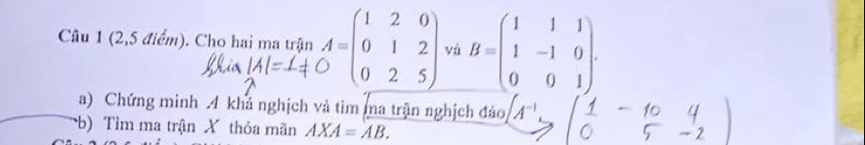 (2,5 điểm). Cho hai ma trận A=beginpmatrix 1&2&0 0&1&2 0&2&5endpmatrix và B=beginpmatrix 1&1&1 1&-1&0 0&0&1endpmatrix. 
a) Chứng minh 4 khả nghịch và tìm ma trận nghịch đảo A^(-1)
b) Tìm ma trận X thỏa mãn AXA=AB.