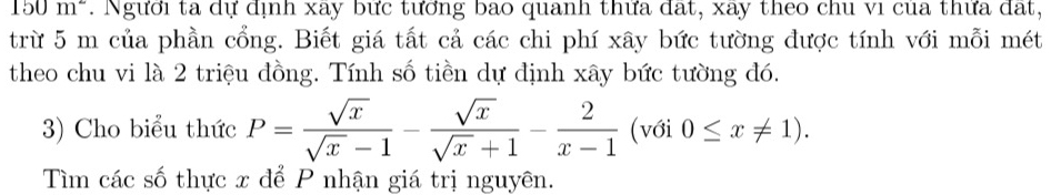 150m^2. Người ta dự dịnh xay bức tưởng bao quanh thưa dat, xay theo chu vi cua thưa dạt,
trừ 5 m của phần cổng. Biết giá tất cả các chi phí xây bức tường được tính với mỗi mét
theo chu vi là 2 triệu đồng. Tính số tiền dự định xây bức tường đó.
3) Cho biểu thức P= sqrt(x)/sqrt(x)-1 - sqrt(x)/sqrt(x)+1 - 2/x-1  (với 0≤ x!= 1). 
Tìm các số thực x để P nhận giá trị nguyên.