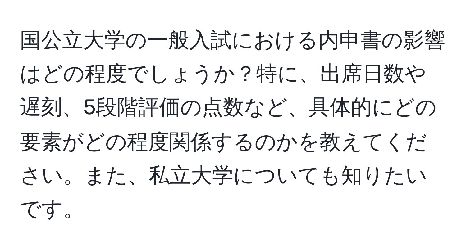 国公立大学の一般入試における内申書の影響はどの程度でしょうか？特に、出席日数や遅刻、5段階評価の点数など、具体的にどの要素がどの程度関係するのかを教えてください。また、私立大学についても知りたいです。