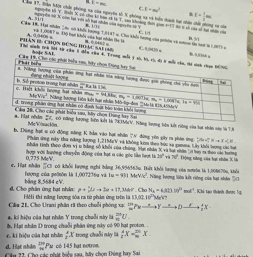 B. overline E=mc.
C. E=mc^2. D. E= 1/2 mc.
Cầu 17. Bắn Một chất phóng xạ của nguyên tố X phóng xạ và biến thành hạt nhân g xạ của
A. 31/1
nguyên tố Y. Biết X có chu kì bán rã là T, sau khoảng thời gian t=5T thì ti số của số hạt nhân của
nguyên tử X còn lại với số hạt nhân của nguyên tử Y
B. 1/31 C. 1/5
Câu 18. Hạt nhân ]Be có khối lượng 7,0147 u. Cho khối lượng của prốtôn và nơtron lần lượt là 1,0073 u
và 1,0087 u. Độ hụt khối của hạt nhân Be là
D. 5/1
A. 0,0406 u. B. 0,0462 u. C. 0,0420 u.
PHÀN II: CHQN ĐÚNG HOẠC SAI (4đ)
hoặc SAI.
D. 0,0364 u.
Thí sinh trả lời từ câu 1 đến câu 4. Trong mỗi ý 
Câu 19. C
3
ăng lượng liên kết riêng của hạt nhân này là 7,8
MeV/nuclôn.
b. Dùng hạt α có động năng K bắn vào hạt nhân _7^((14)N đứng yên gây ra phản ứng: _2^4He+_7^(14)Nto X+_1^1H.
Phản ứng này thu năng lượng 1,21MeV và không kèm theo bức xạ gamma. Lấy khối lượng các hạt
nhân tính theo đơn vị u bằng số khối của chúng. Hạt nhân X và hạt nhân H bay ra theo các hướng
hợp với hướng chuyển động của hạt α các góc lần lượt là 20^circ) và 70°
0,775 MeV. . Động năng của hạt nhân X là
c. Hạt nhân _(17)^(37)Cl có khối lượng nghi bằng 36,956563u. Biết khối lượng của nơtrôn là 1,008670u, khối
lượng của prôtôn là 1,007276u và 1u=931MeV/c^2. Năng lượng liên kết riêng của hạt nhân _(17)^(37)Cl
bằng 8,5684 eV.
d. Cho phản ứng hạt nhân: p+_3^(7Lito 2alpha +17,3MeV. Cho N_A)=6,023.10^(23)mol^(-1). Khi tạo thành được 1g
Hêli thì năng lượng tỏa ra từ phản ứng trên là 13,02.10^(23)MeV 2
Câu 21. Cho Urani phân rã theo chuỗi phóng xạ: _(94)^(239)Puxrightarrow alpha to Dxrightarrow beta^(beta) _Z^AX·
a. kí hiệu của hạt nhân Y trong chuỗi này là _(92)^(235)U.
b. Hạt nhân D trong chuỗi phản ứng này có 90 hạt proton. .
c. kí hiệu của hạt nhân _Z^AX trong chuỗi này là _Z^AX=_(90)^(231)X.
d. Hạt nhân _(94)^(239)Pu có 145 hạt nơtron.
Câu 22. Cho các phát biểu sau, hãy chọn Đúng hay Sai