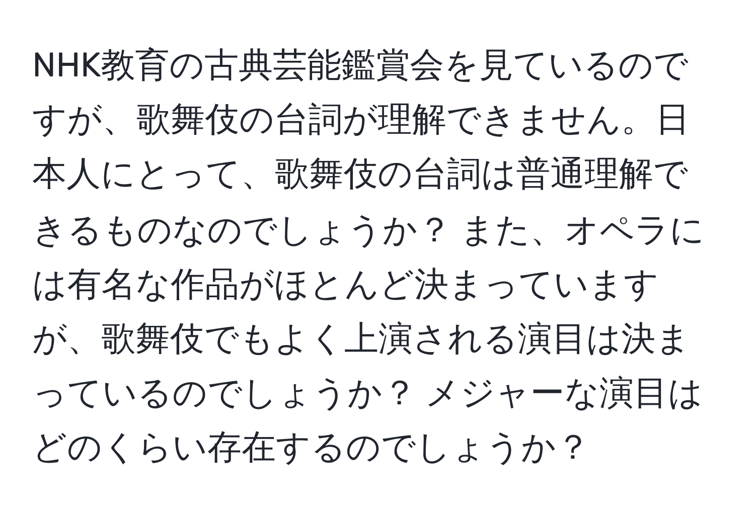 NHK教育の古典芸能鑑賞会を見ているのですが、歌舞伎の台詞が理解できません。日本人にとって、歌舞伎の台詞は普通理解できるものなのでしょうか？ また、オペラには有名な作品がほとんど決まっていますが、歌舞伎でもよく上演される演目は決まっているのでしょうか？ メジャーな演目はどのくらい存在するのでしょうか？