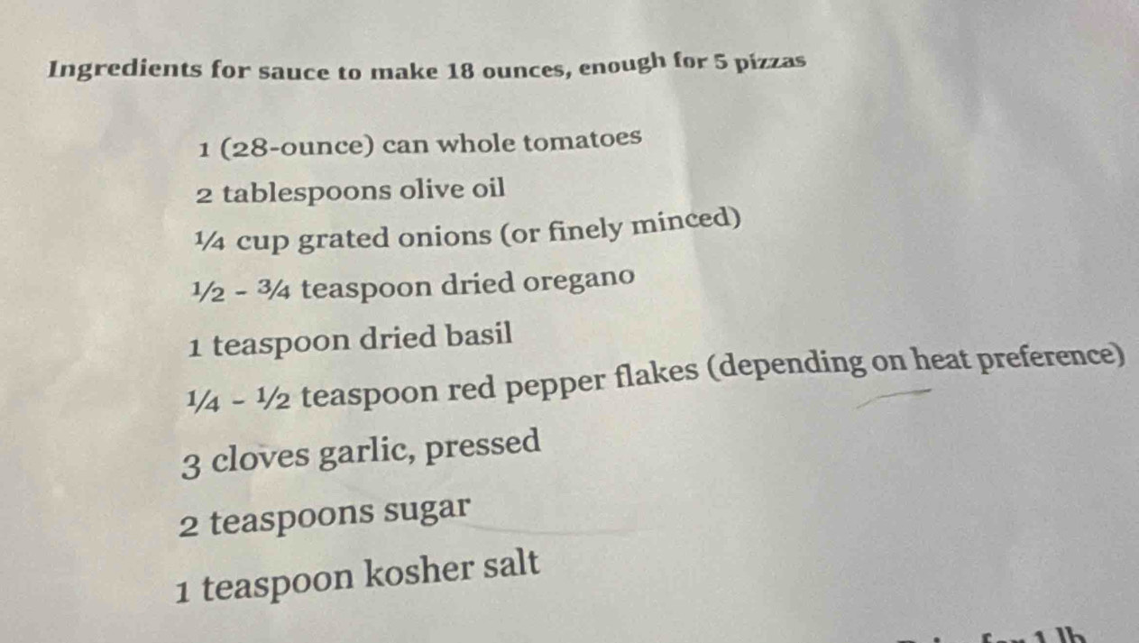 Ingredients for sauce to make 18 ounces, enough for 5 pizzas
1 (28-ounce) can whole tomatoes
2 tablespoons olive oil
½₄ cup grated onions (or finely minced)
½ - 34 teaspoon dried oregano
1 teaspoon dried basil
1/4 - ½/2 teaspoon red pepper flakes (depending on heat preference)
3 cloves garlic, pressed
2 teaspoons sugar 
1 teaspoon kosher salt