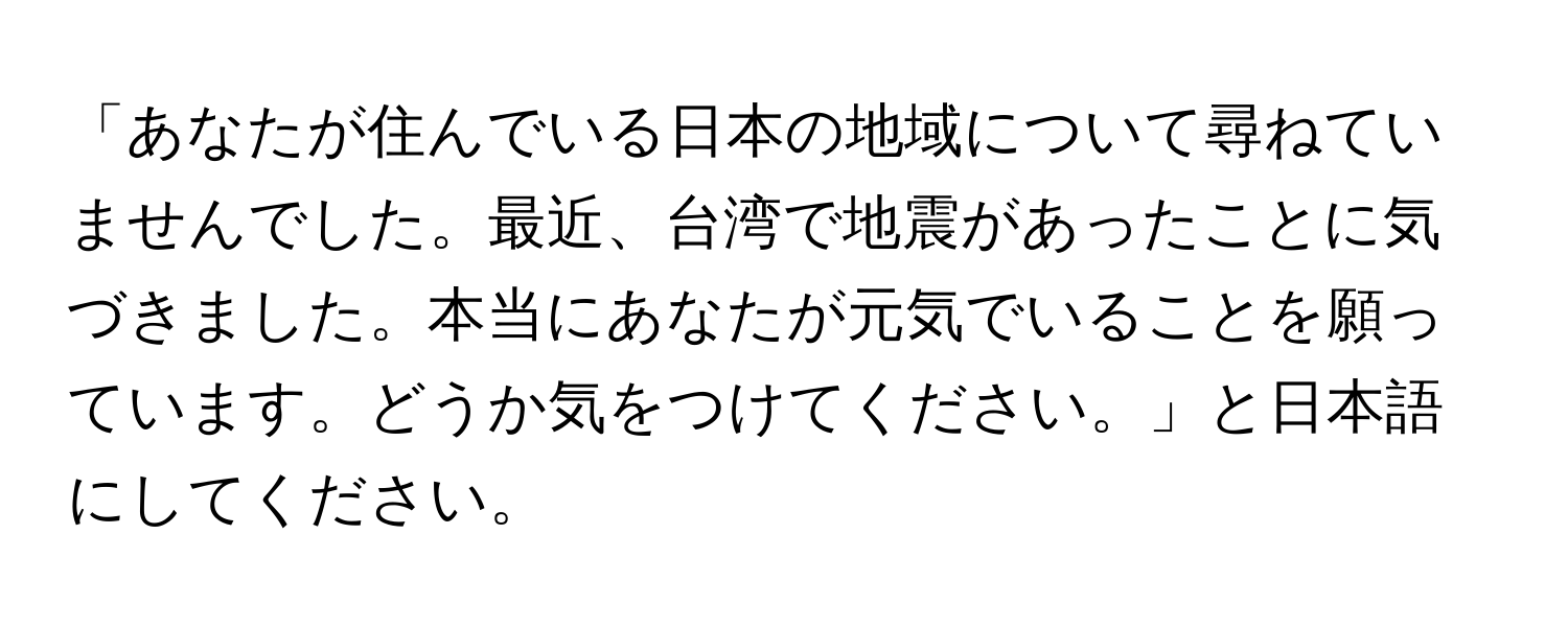 「あなたが住んでいる日本の地域について尋ねていませんでした。最近、台湾で地震があったことに気づきました。本当にあなたが元気でいることを願っています。どうか気をつけてください。」と日本語にしてください。