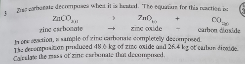 Zinc carbonate decomposes when it is heated. The equation for this reaction is;
ZnCO_3(s) to ZnO_(s)+CO_2(g)
zinc carbonate □  to zinc oxide . carbon dioxide 
In one reaction, a sample of zinc carbonate completely decomposed. 
The decomposition produced 48.6 kg of zinc oxide and 26.4 kg of carbon dioxide. 
Calculate the mass of zinc carbonate that decomposed.