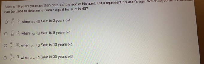 Sam is 10 years younger than one-half the age of his aunt. Let a represent his aunt's age. Which algebl aIl Eμl
can be used to determine Sam's age if his aunt is 40?
 a/10 -2; when a=40 Sam is 2 years old
 a/10 +2; when a=40 Sam is 6 years old
 a/2 -10; when a=40 Sam is 10 years old
 a/2 +10; when a=40 Sam is 30 years old