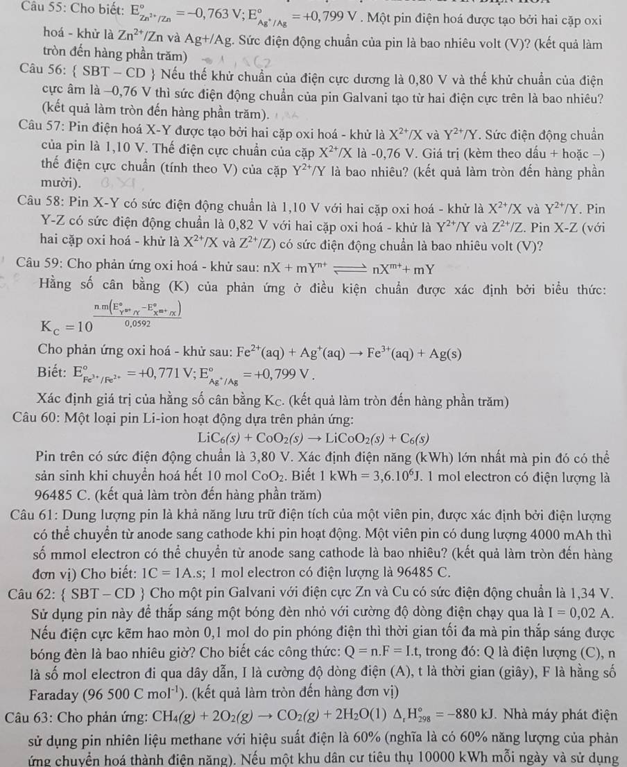 Cho biết: E_Zn^(2+)/Zn^circ =-0,763V;E_Ag^+/Ag^circ =+0,799V.Một pin điện hoá được tạo bởi hai cặp oxi
hoá - khử là Zn^(2+)/Zn và Ag+/Ag t. Sức điện động chuẩn của pin là bao nhiêu volt (V)? (kết quả làm
tròn đến hàng phần trăm)
Câu 56:  SBT - CD  Nếu thế khử chuẩn của điện cực dương là 0,80 V và thế khử chuẩn của điện
cực âm là −0,76 V thì sức điện động chuẩn của pin Galvani tạo từ hai điện cực trên là bao nhiêu?
(kết quả làm tròn đến hàng phần trăm).
Câu 57: Pin điện hoá X-Y được tạo bởi hai cặp oxi hoá - khử là X^(2+)/X và Y^(2+)/Y. Sức điện động chuẩn
của pin là 1,10 V. Thế điện cực chuẩn của cặp X^(2+)/X là -0,76 V. Giá trị (kèm theo dấu + hoặc −)
thế điện cực chuẩn (tính theo V) của cặp Y^(2+)/Y là bao nhiêu? (kết quả làm tròn đến hàng phần
mười).
Câu 58: Pin X-Y có sức điện động chuẩn là 1,10 V với hai cặp oxi hoá - khử là X^(2+)/X và Y^(2+)/Y. Pin
Y-Z có sức điện động chuẩn là 0,82 V với hai cặp oxi hoá - khử là Y^(2+)/Y và Z^(2+)/Z. Pin X-Z (với
hai cặp oxi hoá - khử là X^(2+)/X và Z^(2+)/Z) ) có sức điện động chuẩn là bao nhiêu volt (V)?
Câu 59: Cho phản ứng oxi hoá - khử sau: nX+mY^(n+)leftharpoons nX^(m+)+mY
Hằng số cân bằng (K) của phản ứng ở điều kiện chuẩn được xác định bởi biều thức:
K_c=10^((frac n.m(E_Y)°omega _sim)-E_X^((circ)omega _chi))0)0,0592
Cho phản ứng oxi hoá - khử sau: Fe^(2+)(aq)+Ag^+(aq)to Fe^(3+)(aq)+Ag(s)
Biết: E_Fe^(3+)/Fe^(2+)^circ =+0,771V;E_Ag^+/Ag^circ =+0,799V.
Xác định giá trị của hằng số cân bằng Kc. (kết quả làm tròn đến hàng phần trăm)
Câu 60: Một loại pin Li-ion hoạt động dựa trên phản ứng:
Li C_6(s)+CoO_2(s)to LiCoO_2(s)+C_6(s)
Pin trên có sức điện động chuẩn là 3,80 V. Xác định điện năng (kWh) lớn nhất mà pin đó có thể
sản sinh khi chuyền hoá hết a 10 mol CoO_2. Biết 1kWh=3,6.10^6J. 1 mol electron có điện lượng là
96485 C. (kết quả làm tròn đến hàng phần trăm)
Câu 61: Dung lượng pin là khả năng lưu trữ điện tích của một viên pin, được xác định bởi điện lượng
có thể chuyển từ anode sang cathode khi pin hoạt động. Một viên pin có dung lượng 4000 mAh thì
số mmol electron có thể chuyển từ anode sang cathode là bao nhiêu? (kết quả làm tròn đến hàng
đơn vị) Cho biết: 1C=1A.s; 1 mol electron có điện lượng là 96485 C.
Câu 62: SBT-CD  Cho một pin Galvani với điện cực Zn và Cu có sức điện động chuẩn là 1,34 V.
Sử dụng pin này để thắp sáng một bóng đèn nhỏ với cường độ dòng điện chạy qua là I=0,02A.
Nếu điện cực kẽm hao mòn 0,1 mol do pin phóng điện thì thời gian tối đa mà pin thắp sáng được
bóng đèn là bao nhiêu giờ? Cho biết các công thức: Q=n.F=I.t , trong đó: Q là điện lượng (C), n
là số mol electron đi qua dây dẫn, I là cường độ dòng điện (A), t là thời gian (giây), F là hằng số
Faraday (96500Cmol^(-1) '. (kết quả làm tròn đến hàng đơn vị)
Câu 63: Cho phản ứng: CH_4(g)+2O_2(g)to CO_2(g)+2H_2O(l)△ _rH_(298)°=-880kJ. Nhà máy phát điện
sử dụng pin nhiên liệu methane với hiệu suất điện là 60% (nghĩa là có 60% năng lượng của phản
ứng chuyển hoá thành điện năng). Nếu một khu dân cư tiêu thụ 10000 kWh mỗi ngày và sử dụng