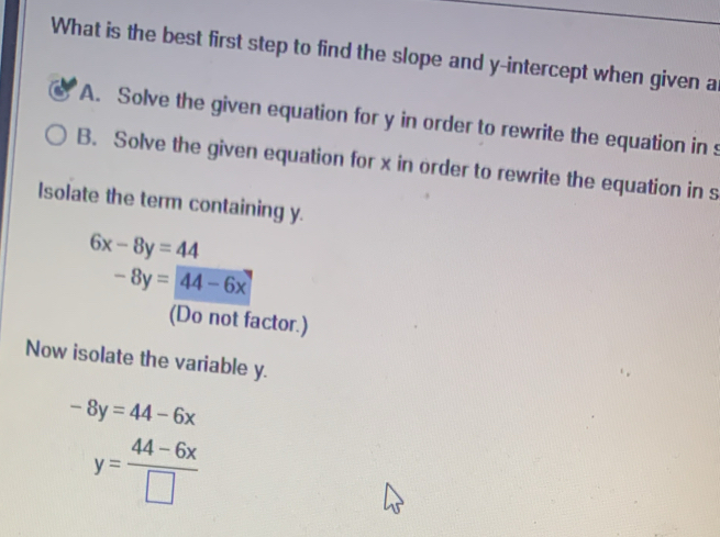 What is the best first step to find the slope and y-intercept when given a
A. Solve the given equation for y in order to rewrite the equation in s
B. Solve the given equation for x in order to rewrite the equation in s
Isolate the term containing y.
6x-8y=44
-8y=44-6x
(Do not factor.)
Now isolate the variable y.
-8y=44-6x
y= (44-6x)/□  