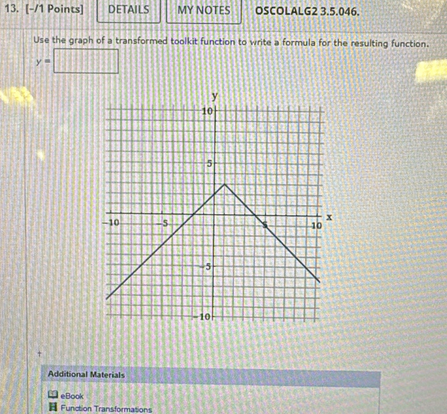 DETAILS MY NOTES OSCOLALG2 3.5.046. 
Use the graph of a transformed toolkit function to write a formula for the resulting function.
y=□
Additional Materials 
eBook 
Function Transformations