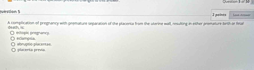 to this answer. Question 5 of 50
uestion 5 2 points Save Answer
A complication of pregnancy with premature separation of the placenta from the uterine wall, resulting in either premature birth or fetal
death, is:
ectopic pregnancy.
eclampsia.
abruptio placentae.
placenta previa.