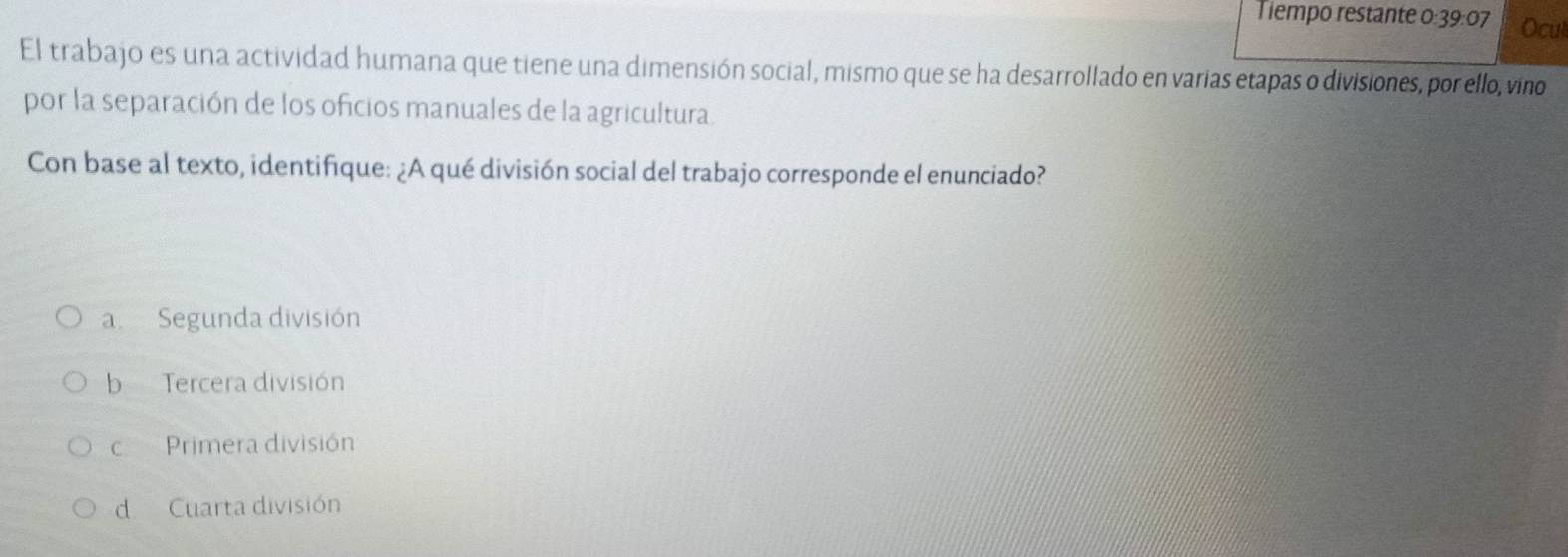 Tiempo restante 0:39:07 Ocul
El trabajo es una actividad humana que tiene una dimensión social, mismo que se ha desarrollado en varias etapas o divisiones, por ello, vino
por la separación de los oficios manuales de la agricultura.
Con base al texto, identifique: ¿A qué división social del trabajo corresponde el enunciado?
a Segunda división
b Tercera división
c Primera división
d Cuarta división