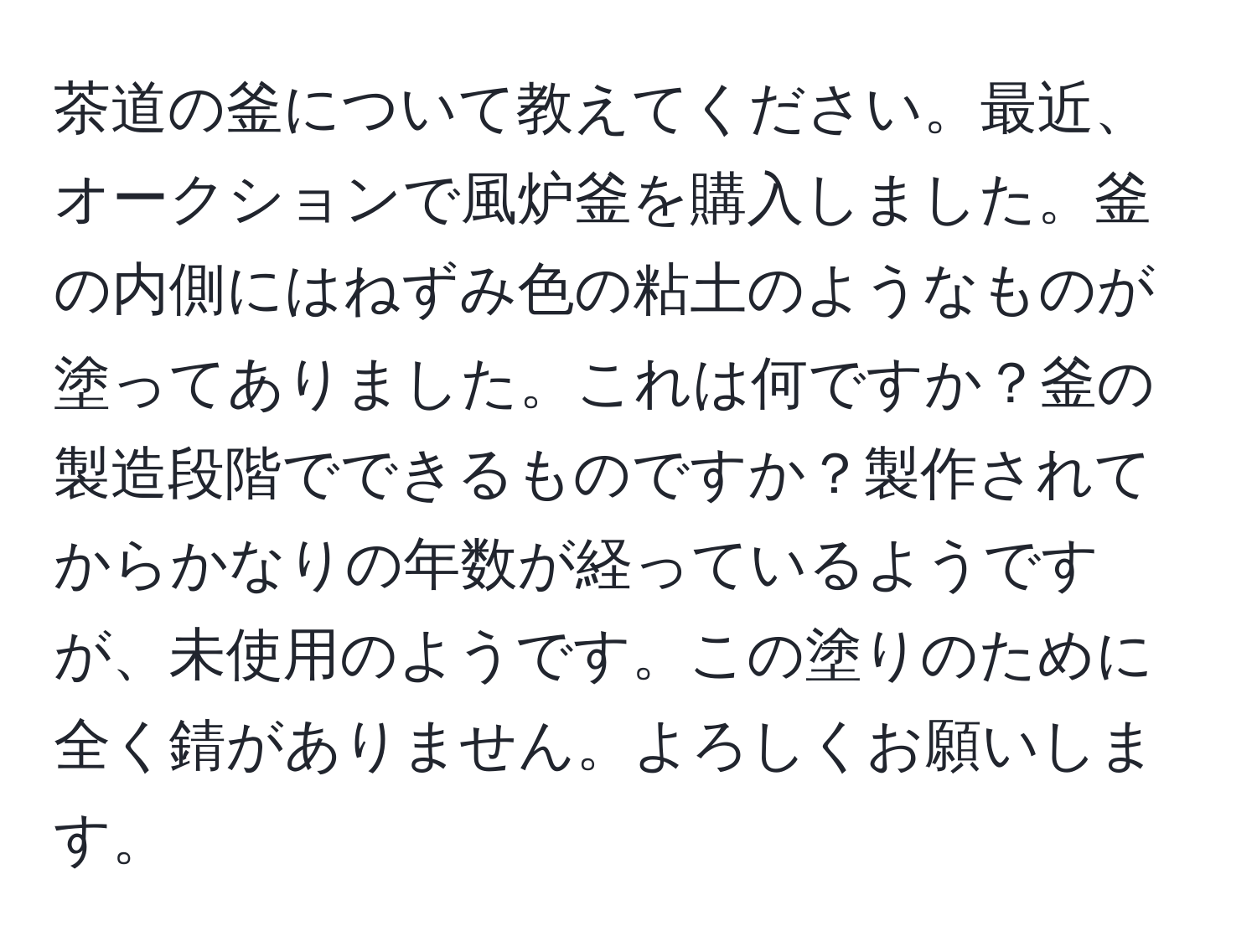 茶道の釜について教えてください。最近、オークションで風炉釜を購入しました。釜の内側にはねずみ色の粘土のようなものが塗ってありました。これは何ですか？釜の製造段階でできるものですか？製作されてからかなりの年数が経っているようですが、未使用のようです。この塗りのために全く錆がありません。よろしくお願いします。