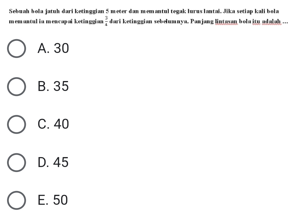 Sebuah bola jatuh dari ketinggian 5 meter dan memantul tegak lurus lantai. Jika setiap kali bola
memantulia mencapaiketinggian  3/4  dari ketinggian sebelumnya. Panjang lintasan bola itu adalah ...
A. 30
B. 35
C. 40
D. 45
E. 50