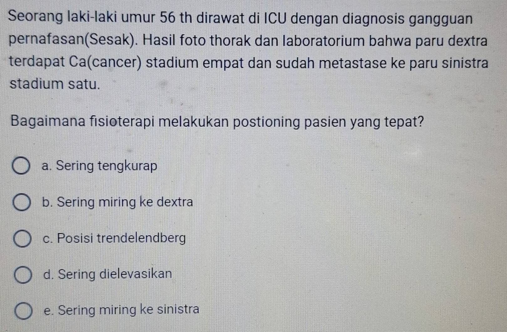 Seorang laki-laki umur 56 th dirawat di ICU dengan diagnosis gangguan
pernafasan(Sesak). Hasil foto thorak dan laboratorium bahwa paru dextra
terdapat Ca(cancer) stadium empat dan sudah metastase ke paru sinistra
stadium satu.
Bagaimana fisioterapi melakukan postioning pasien yang tepat?
a. Sering tengkurap
b. Sering miring ke dextra
c. Posisi trendelendberg
d. Sering dielevasikan
e. Sering miring ke sinistra