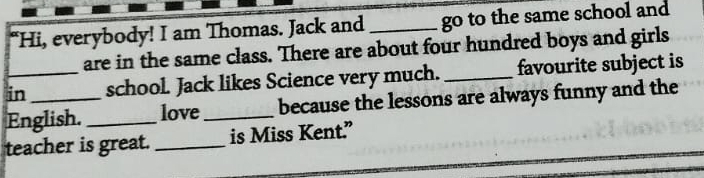 “Hi, everybody! I am Thomas. Jack and _go to the same school and 
are in the same class. There are about four hundred boys and girls 
in_ school. Jack likes Science very much. _favourite subject is 
English. _love_ because the lessons are always funny and the 
teacher is great. _is Miss Kent.”