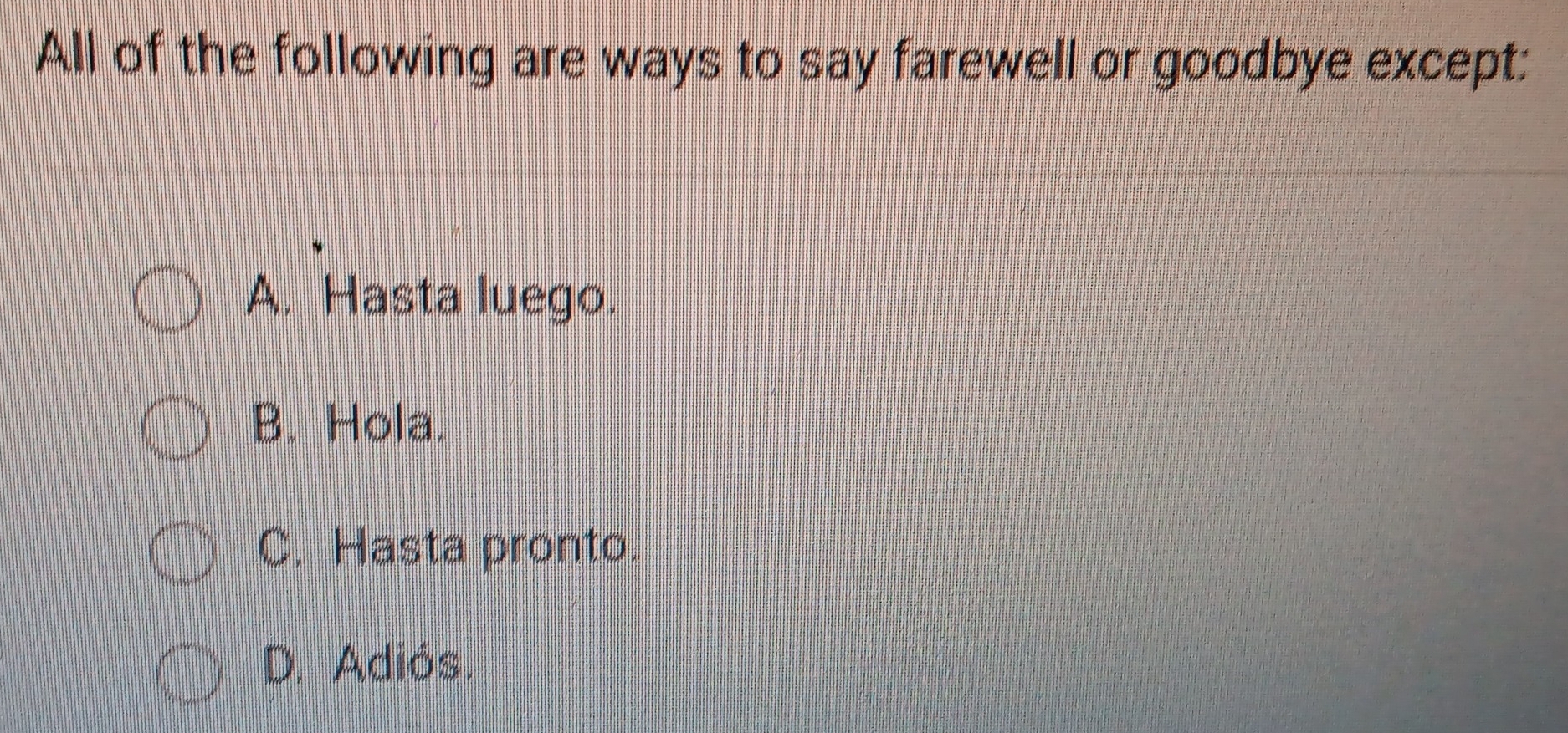 All of the following are ways to say farewell or goodbye except:
A. Hasta luego.
B. Hola.
C. Hasta pronto.
D. Adiós.