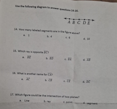 Use the following diagram to answer questions 14-16.
A B C D E
14. How many labeled segments are in the figure above?
a. 1 b. 4 c. 6 d. 10
15. Which ray is opposite vector BC
a. overline BE b. vector BD c. overline BA d. vector AB
16. What is another name for vector CA
a, vector AC b. vector CB c, vector CE d. vector DC
17. Which figure could be the intersection of two planes?
a. Line b. ray c. point d. segment