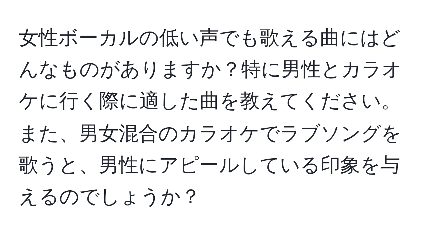 女性ボーカルの低い声でも歌える曲にはどんなものがありますか？特に男性とカラオケに行く際に適した曲を教えてください。また、男女混合のカラオケでラブソングを歌うと、男性にアピールしている印象を与えるのでしょうか？