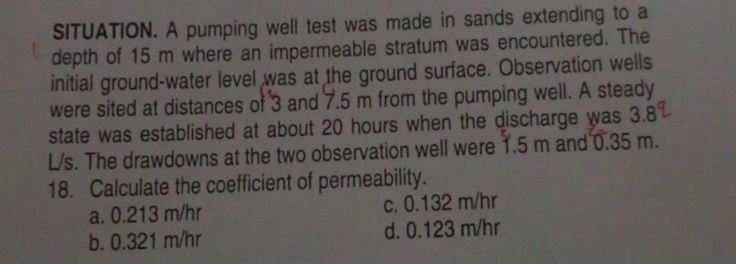 SITUATION. A pumping well test was made in sands extending to a
depth of 15 m where an impermeable stratum was encountered. The
initial ground-water level was at the ground surface. Observation wells
were sited at distances of 3 and 7.5 m from the pumping well. A steady
state was established at about 20 hours when the discharge was 3.8
L/s. The drawdowns at the two observation well were 1.5 m and 0.35 m.
18. Calculate the coefficient of permeability.
a. 0.213 m/hr c. 0.132 m/hr
b. 0.321 m/hr d. 0.123 m/hr