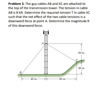 Problem 3. The guy cables AB and AC are attached to 
the top of the transmission tower. The tension in cable
AB is 8 kN. Determine the required tension T in cable AC
such that the net effect of the two cable tensions is a 
downward force at point A. Determine the magnitude R 
of this downward force. 
A
30 m
C
20 m
B
40 m 50 m