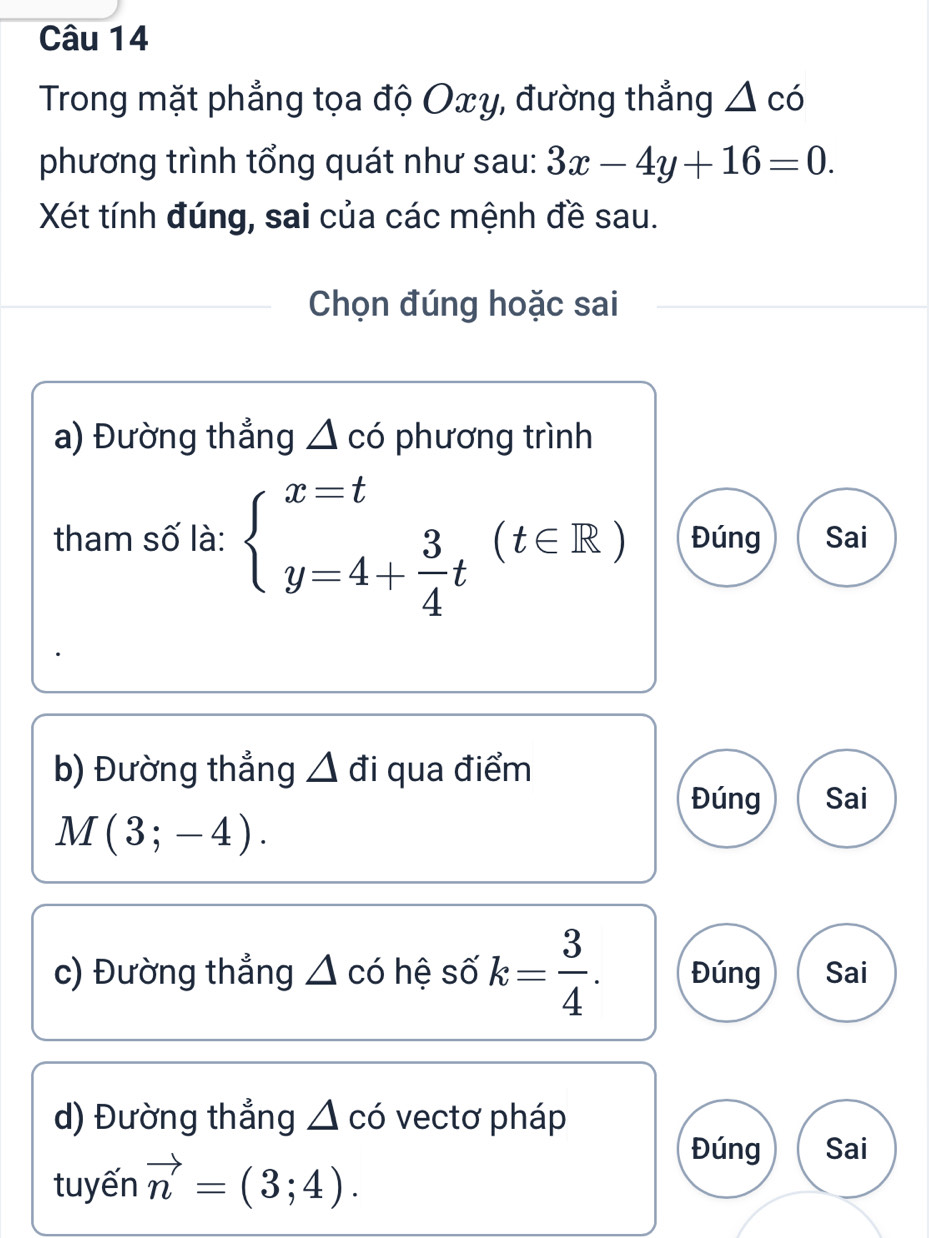 Trong mặt phẳng tọa độ Oxy, đường thẳng △ co
phương trình tổng quát như sau: 3x-4y+16=0. 
Xét tính đúng, sai của các mệnh đề sau.
Chọn đúng hoặc sai
a) Đường thẳng △ co phương trình
tham số là: beginarrayl x=t y=4+ 3/4 tendarray.  (t∈ R) Đúng Sai
b) Đường thẳng △ đi qua điểm
Đúng Sai
M(3;-4). 
c) Đường thẳng △ có hệ số k= 3/4 . Đúng Sai
d) Đường thẳng △ có vectơ pháp
tuyến vector n=(3;4).
Đúng Sai