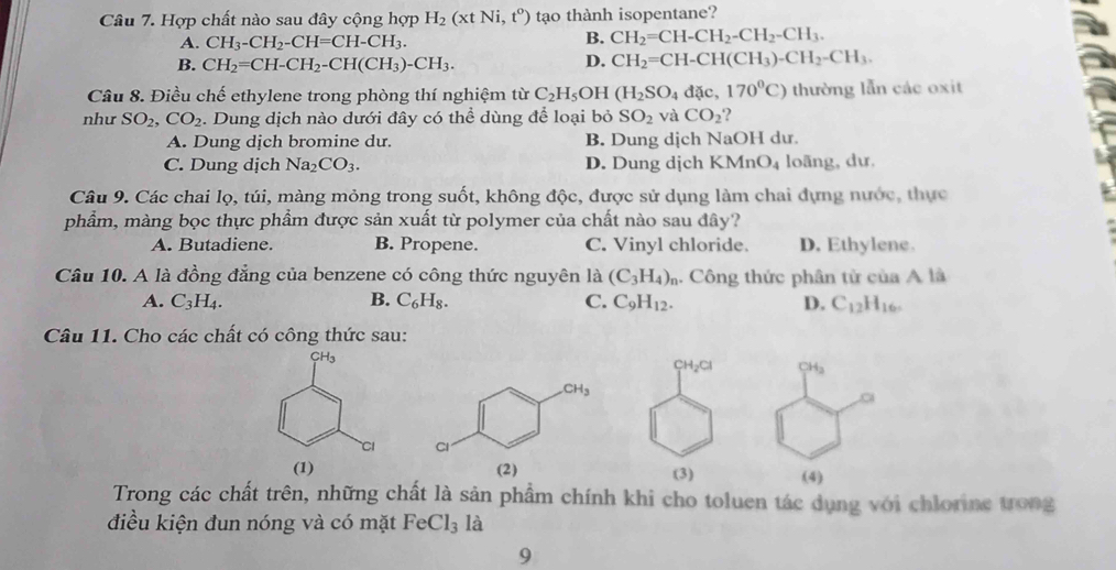 Hợp chất nào sau đây cộng hợp H_2(xtNi,t^0) tạo thành isopentane?
A. CH_3-CH_2-CH=CH-CH_3.
B. CH_2=CH-CH_2-CH_2-CH_3.
B. CH_2=CH-CH_2-CH(CH_3)-CH_3.
D. CH_2=CH-CH(CH_3)-CH_2-CH_3.
Câu 8. Điều chế ethylene trong phòng thí nghiệm từ C_2H_5 OH (H_2SO_4dac,170^0C) thường lẫn các oxit
như SO_2,CO_2. Dung dịch nào dưới đây có thể dùng để loại bỏ SO_2 và CO_2 ?
A. Dung dịch bromine dư. B. Dung dịch NaOH dư.
C. Dung dịch Na_2CO_3. D. Dung dịch KMnO_4 loāng, dư.
Câu 9. Các chai lọ, túi, màng mỏng trong suốt, không độc, được sử dụng làm chai đựng nước, thực
phẩm, màng bọc thực phẩm được sản xuất từ polymer của chất nào sau đây?
A. Butadiene. B. Propene. C. Vinyl chloride. D. Ethylene
Câu 10. A là đồng đẳng của benzene có công thức nguyên là (C_3H_4)_n. Công thức phân tử của A là
A. C_3H_4. B. C_6H_8. C. C_9H_12. D. C_12H_16.
Câu 11. Cho các chất có công thức sau:
Trong các chất trên, những chất là sản phẩm chính khi cho toluen tác dụng với chlorine trong
điều kiện đun nóng và có mặt FeCl_31dot a
9