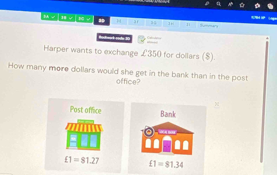 0 3/tery4
11,784 ∠ D Loga
3A 3B 3C √ 3D 3 E 3 F 3G 3H 31 Summary
Calculator
Bookwork code: 3D allowed
Harper wants to exchange £350 for dollars ($).
How many more dollars would she get in the bank than in the post
office?
Post office Bank
LOCAL BaNk
£1=$1.27 £1=$1.34