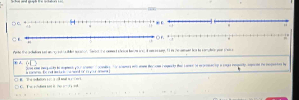 Solve and graph the solution set.

Write the solution set using set-builder notation. Select the correct choice below and, if necessary, fill in the answer fiox to complete your choice.
⑥ A.  · (□ )
(Use one inequality to express your answer if possible. For answers with more than one inequality that cannot be expressed by a single inequality, separate the inequaties by
a comma. Do not include the word 'or' in your answer)
B. The solution set is all real numbers.
C. The solution set is the empty set.