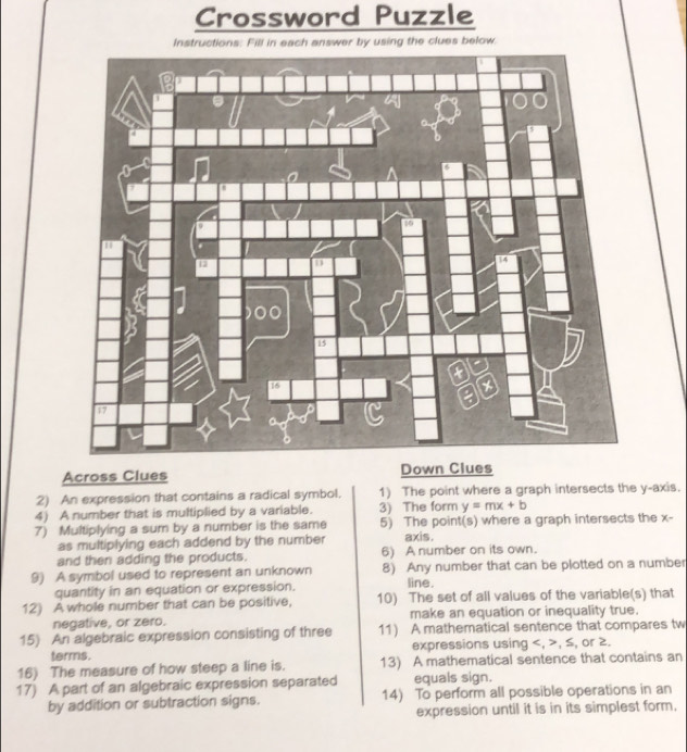 Crossword Puzzle 
Across Clues Down Clues 
2) An expression that contains a radical symbol. 1) The point where a graph intersects the y-axis. 
4) A number that is multiplied by a variable. 3) The form y=mx+b
7) Multiplying a sum by a number is the same 5) The point(s) where a graph intersects the x - 
as multiplying each addend by the number axis. 
and then adding the products. 6) A number on its own. 
9) A symbol used to represent an unknown 8) Any number that can be plotted on a number 
quantity in an equation or expression. 
line. 
12) A whole number that can be positive, 10) The set of all values of the variable(s) that 
negative, or zero. make an equation or inequality true. 
15) An algebraic expression consisting of three 11) A mathematical sentence that compares tw 
terms. expressions using , , ≤, or 2. 
16) The measure of how steep a line is. 13) A mathematical sentence that contains an 
17) A part of an algebraic expression separated equals sign. 
by addition or subtraction signs. 14) To perform all possible operations in an 
expression until it is in its simplest form.