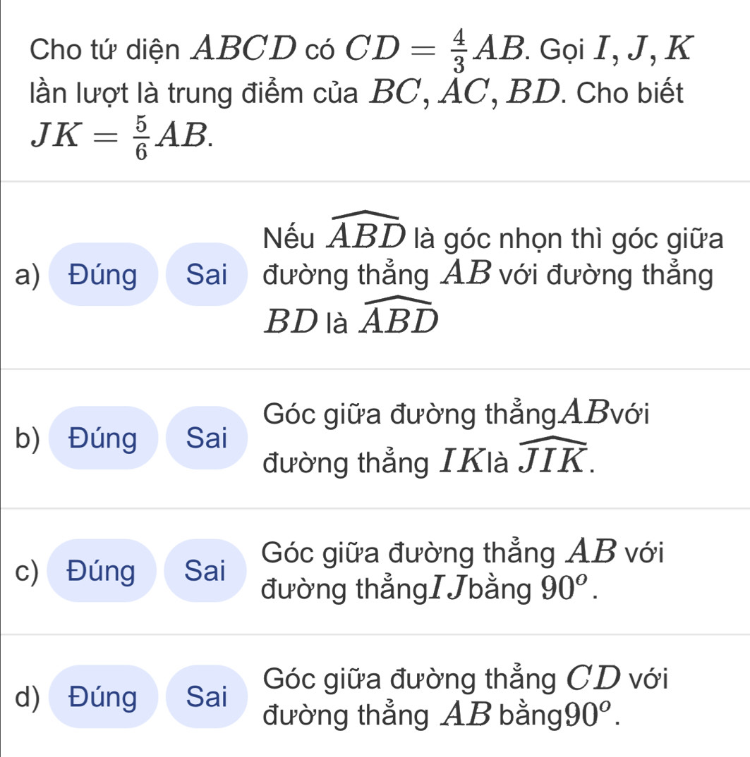 Cho tứ diện ABCD có CD= 4/3 AB. Gọi I, J, K
lần lượt là trung điểm của BC, AC, BD. Cho biết
JK= 5/6 AB. 
Nếu widehat ABD là góc nhọn thì góc giữa
a) Đúng Sai đường thẳng AB với đường thẳng
BD là widehat ABD
Góc giữa đường thẳng ABvới
b) Đúng Sai
đường thẳng IKlà widehat JIK.
c) Đúng Sai Góc giữa đường thẳng AB với
đường thẳngIJbằng 90^o.
d) Đúng Sai Góc giữa đường thẳng CD với
đường thẳng AB bằng 90^o.