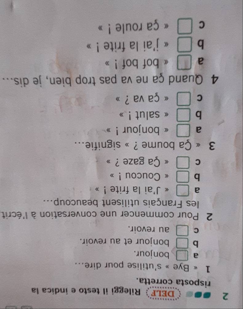 DELF Rileggi il testo e indíca la
risposta corretta.
1 « Bye » s'utilise pour dire...
a □ bonjour.
b □ bonjour et au revoir.
C □ au revoir.
2 Pour commencer une conversation à l'écrit,
les Français utilisent beaucoup...
a □ « J'ai la frite ! »
b □ 《 Coucou ! »
C □ Ça gaze ?
3 Ça boume ? » signifie...
a - 1/4 [-(-2)] « bonjour !
b  □ /□   « salut ! »
C □ « ça va ?
4 Quand ça ne va pas trop bien, je dis...
a □ « bof bof !
b □ « j'ai la frite !
C □ « ça roule ! »
