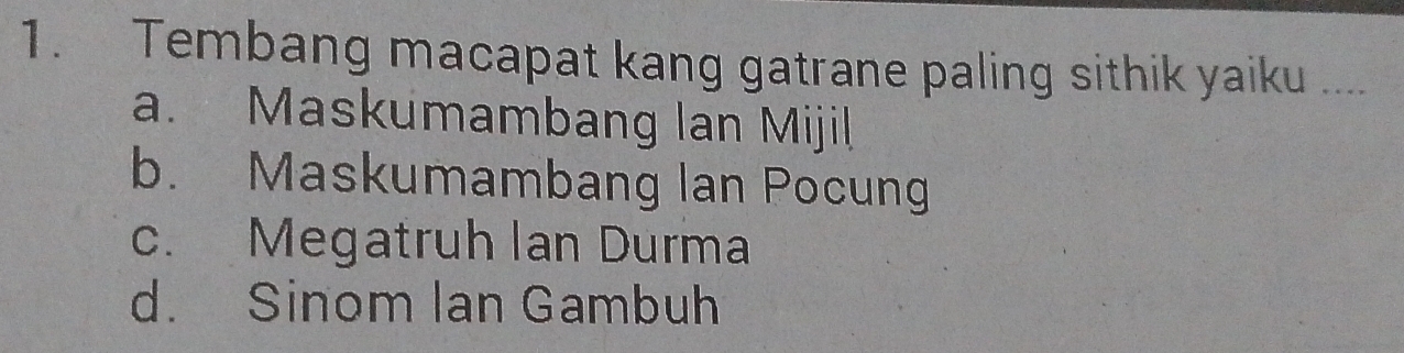 Tembang macapat kang gatrane paling sithik yaiku ...
a. Maskumambang Ian Mijil
b. Maskumambang lan Pocung
c. Megatruh lan Durma
d. Sinom Ian Gambuh