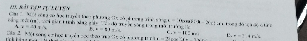 HI. bài tập tự luyện
Câu 1. Một sóng cơ học truyền theo phương Ox có phương trình sóng
bằng mét (m), thời gian t tính bằng giây. Tốc độ truyền sóng trong môi trường là: u=10cos (800t-20d)cm , trong đó tọa độ d tính
A. v=40m/s. B. v=80m/s.
C. v=100m/s. 
Câu 2. Một sóng cơ học truyền dọc theọ trục Ox có phương trình u=28cos (20x-2000) D. v=314m/s.