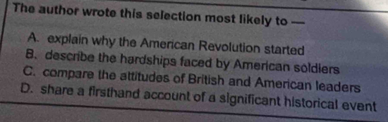 The author wrote this selection most likely to —
A. explain why the American Revolution started
B. describe the hardships faced by American soldlers
C. compare the attitudes of British and American leaders
D. share a firsthand account of a significant historical event