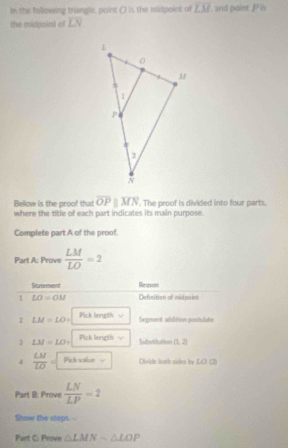 In the following triangle, point () is the midpoint of overline LM , and point P s 
the midpoint of r N 
Below is the proof that overline OPparallel overline MN. The proof is divided into four parts, 
where the title of each part indicates its main purpose. 
Complete part A of the proof. 
Part A: Prove  LM/LO =2
Statement Reason 
1 LO=OM Definition of midpoint
LM=LO+ Pick length 
Segment addition postulate 
3 LM=LO+ Pick length 
Substitution (1,2)
d  LM/LO = Pick valiae Divide buth sides by LO. (3) 
Part B: Prove  LN/LP =2
Show the steps.- 
Part C: Prove △ LMNsim △ LOP