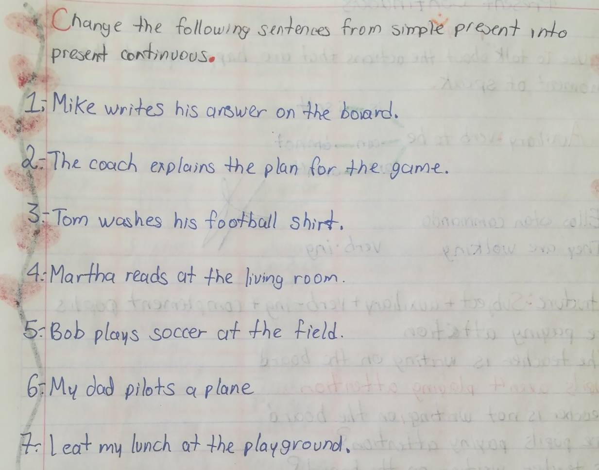 Change the following sentences from simple present into 
present continuous. 
Li Mike writes his answer on the borard. 
a: The coach explains the plan for the game. 
3: Tom washes his football shirt. 
4. Martha reads at the living room. 
5: Bob plays soccer at the field. 
6: My dad pilots a plane 
7:leat my lunch at the playground.